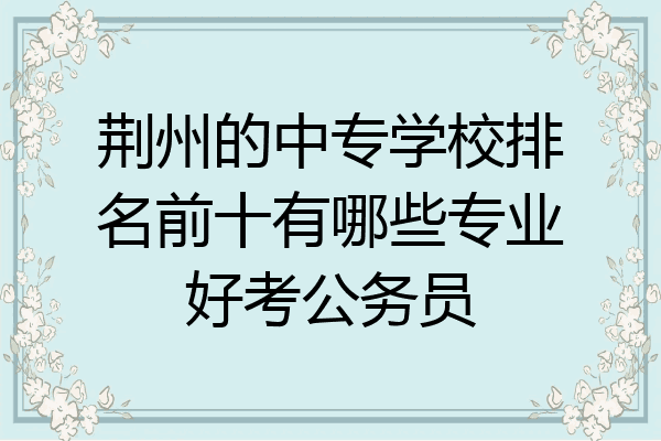 荆州的中专学校排名前十有哪些专业好考公务员