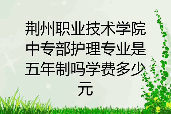 荆州职业技术学院中专部护理专业是五年制吗学费多少元