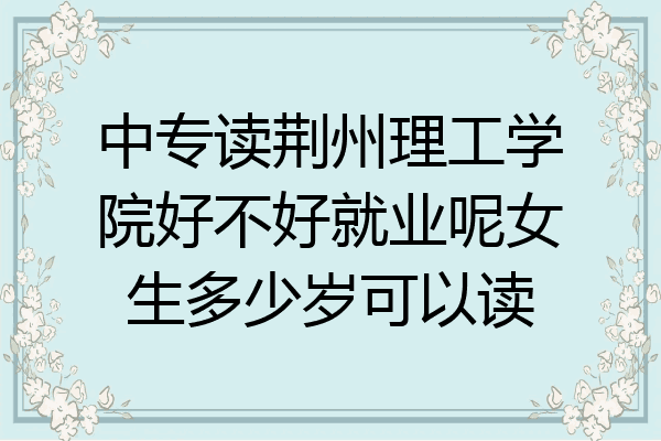 中专读荆州理工学院好不好就业呢女生多少岁可以读