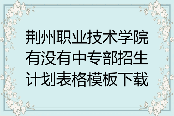 荆州职业技术学院有没有中专部招生计划表格模板下载
