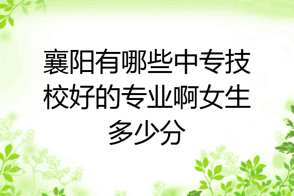 襄阳有哪些中专技校好的专业啊女生多少分