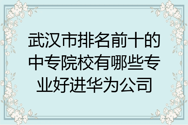 武汉市排名前十的中专院校有哪些专业好进华为公司