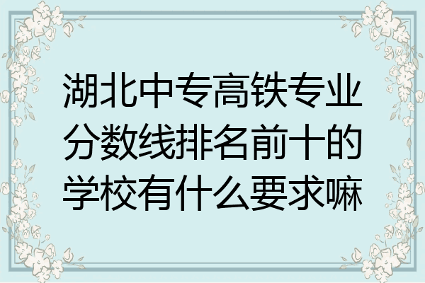 湖北中专高铁专业分数线排名前十的学校有什么要求嘛