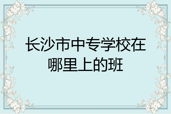 长沙市中专学校在哪里上的班
