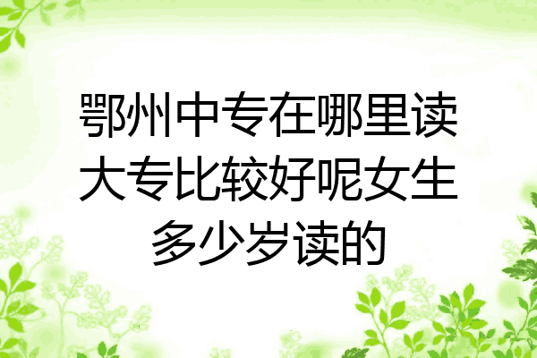 鄂州中专在哪里读大专比较好呢女生多少岁读的