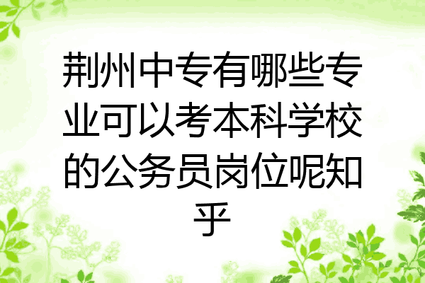 荆州中专有哪些专业可以考本科学校的公务员岗位呢知乎