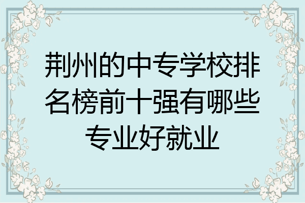 荆州的中专学校排名榜前十强有哪些专业好就业