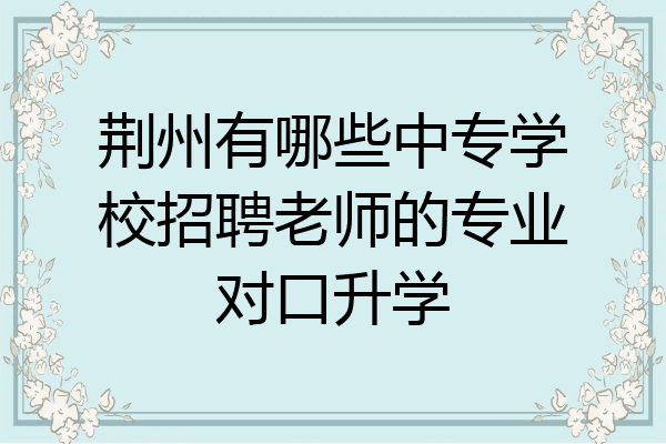荆州有哪些中专学校招聘老师的专业对口升学