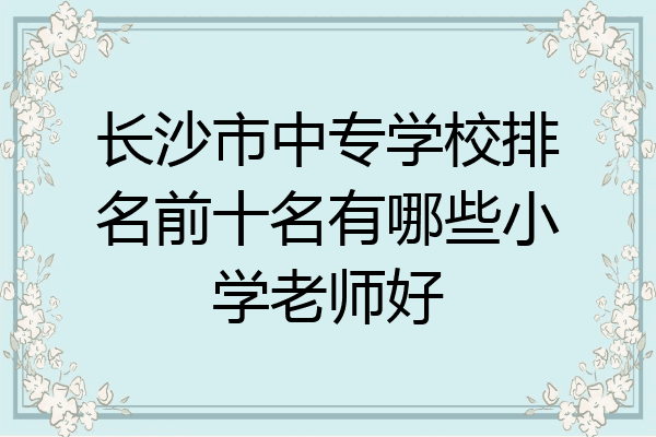 长沙市中专学校排名前十名有哪些小学老师好