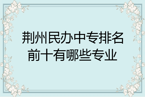 荆州民办中专排名前十有哪些专业