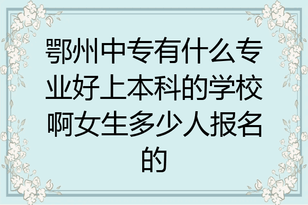 鄂州中专有什么专业好上本科的学校啊女生多少人报名的