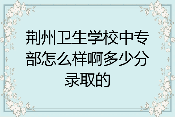 荆州卫生学校中专部怎么样啊多少分录取的