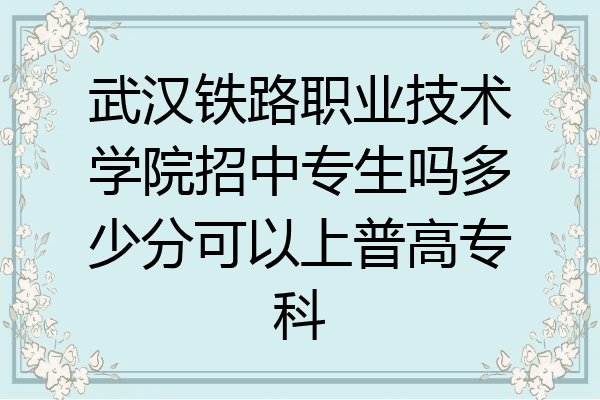 武汉铁路职业技术学院招中专生吗多少分可以上普高专科