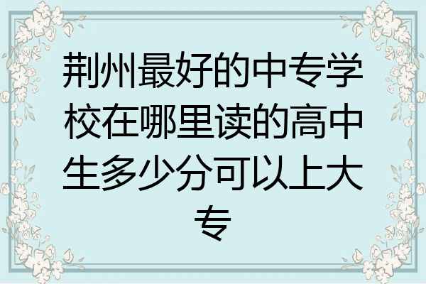 荆州最好的中专学校在哪里读的高中生多少分可以上大专