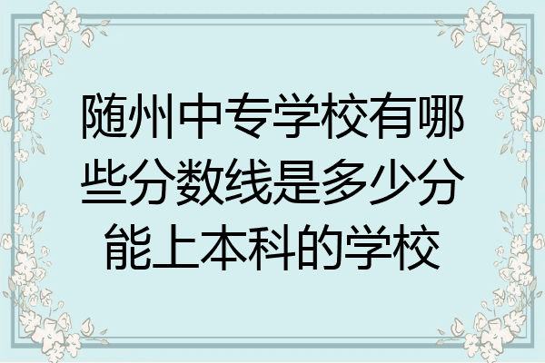 随州中专学校有哪些分数线是多少分能上本科的学校