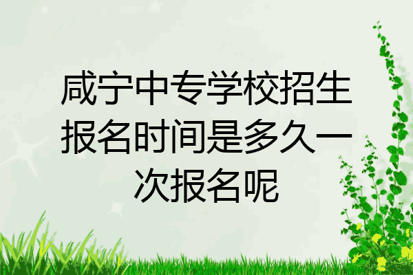 咸宁中专学校招生报名时间是多久一次报名呢