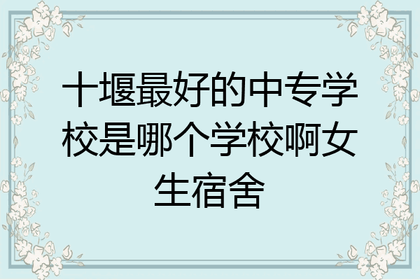 十堰最好的中专学校是哪个学校啊女生宿舍