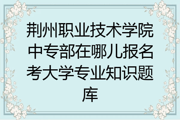 荆州职业技术学院中专部在哪儿报名考大学专业知识题库