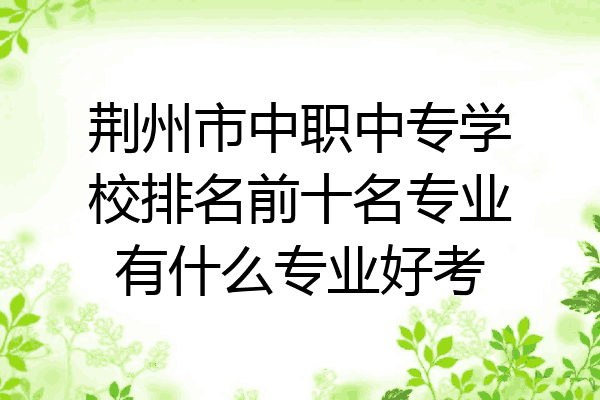 荆州市中职中专学校排名前十名专业有什么专业好考
