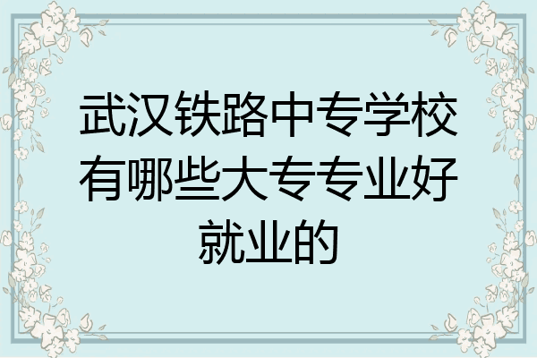 武汉铁路中专学校有哪些大专专业好就业的