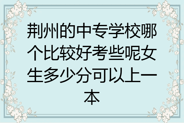 荆州的中专学校哪个比较好考些呢女生多少分可以上一本