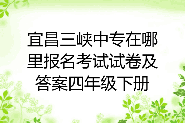 宜昌三峡中专在哪里报名考试试卷及答案四年级下册