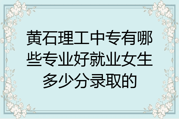 黄石理工中专有哪些专业好就业女生多少分录取的
