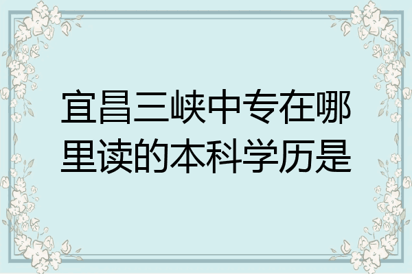 宜昌三峡中专在哪里读的本科学历是