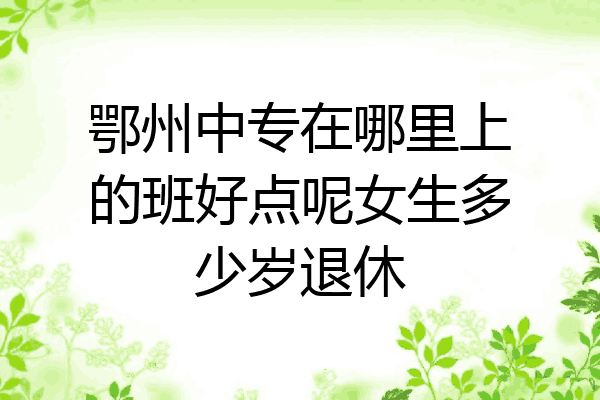 鄂州中专在哪里上的班好点呢女生多少岁退休