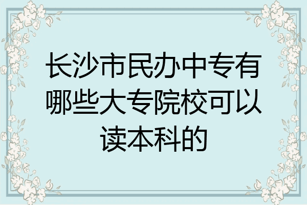 长沙市民办中专有哪些大专院校可以读本科的