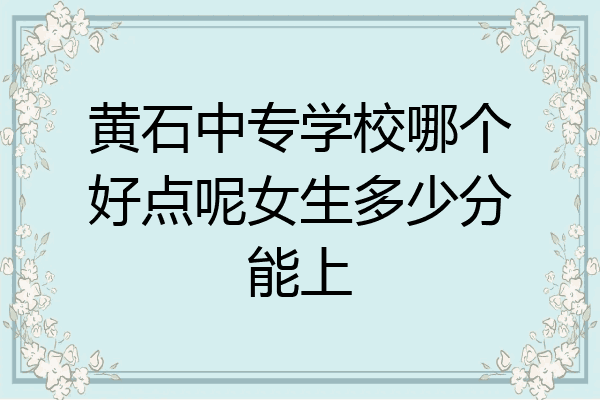 黄石中专学校哪个好点呢女生多少分能上