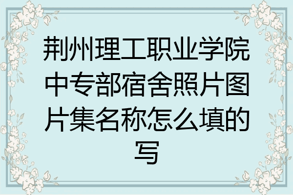 荆州理工职业学院中专部宿舍照片图片集名称怎么填的写