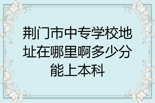 荆门市中专学校地址在哪里啊多少分能上本科