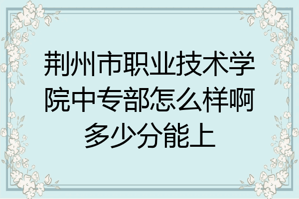 荆州市职业技术学院中专部怎么样啊多少分能上