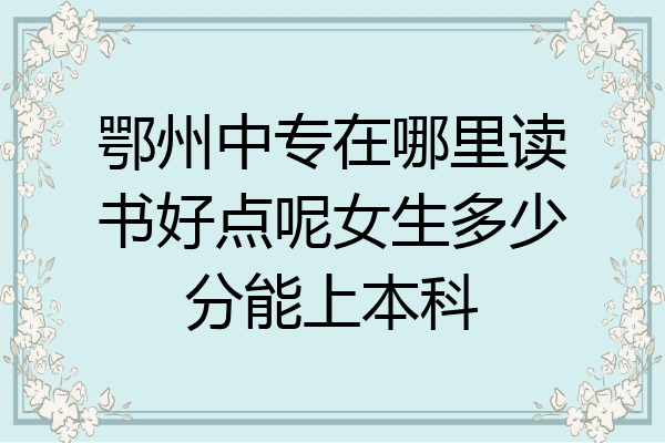 鄂州中专在哪里读书好点呢女生多少分能上本科
