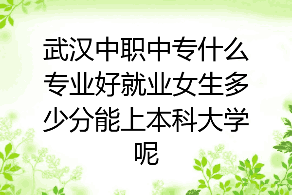 武汉中职中专什么专业好就业女生多少分能上本科大学呢