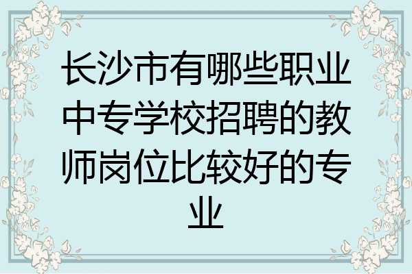 长沙市有哪些职业中专学校招聘的教师岗位比较好的专业