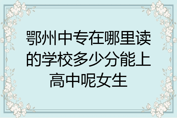 鄂州中专在哪里读的学校多少分能上高中呢女生