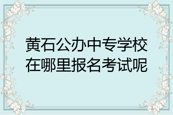 黄石公办中专学校在哪里报名考试呢