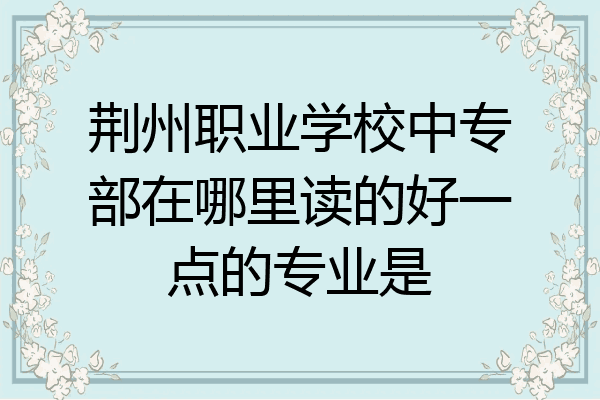 荆州职业学校中专部在哪里读的好一点的专业是