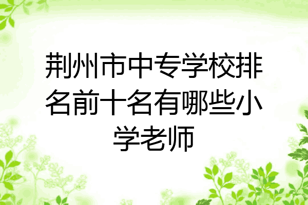 荆州市中专学校排名前十名有哪些小学老师