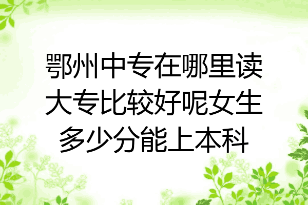 鄂州中专在哪里读大专比较好呢女生多少分能上本科