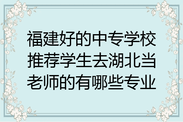 福建好的中专学校推荐学生去湖北当老师的有哪些专业