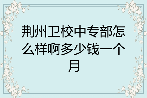 荆州卫校中专部怎么样啊多少钱一个月