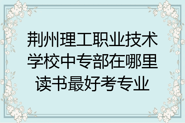 荆州理工职业技术学校中专部在哪里读书最好考专业