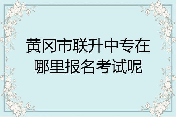 黄冈市联升中专在哪里报名考试呢