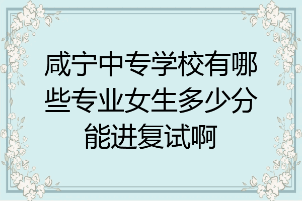 咸宁中专学校有哪些专业女生多少分能进复试啊