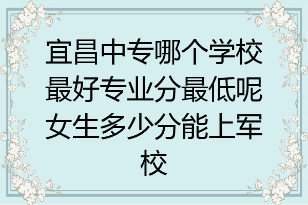 宜昌中专哪个学校最好专业分最低呢女生多少分能上军校