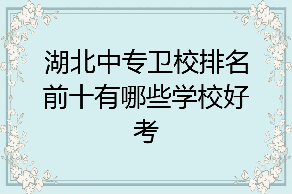 湖北中专卫校排名前十有哪些学校好考