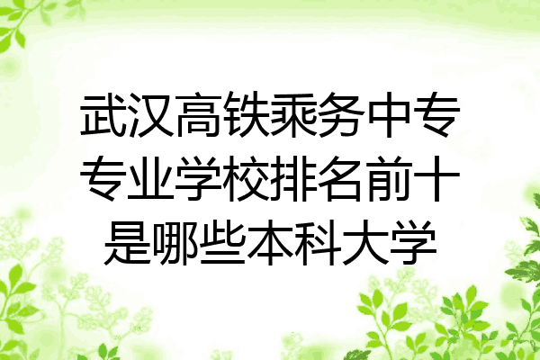 武汉高铁乘务中专专业学校排名前十是哪些本科大学